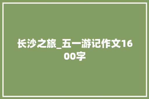 长沙之旅_五一游记作文1600字 工作总结