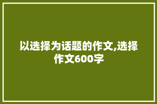 以选择为话题的作文,选择作文600字 校园演讲