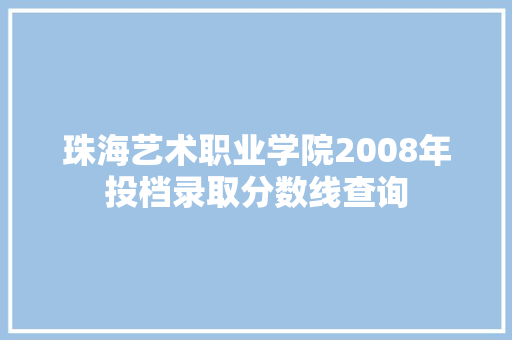 珠海艺术职业学院2008年投档录取分数线查询 工作报告
