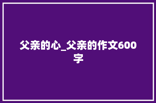 父亲的心_父亲的作文600字 工作报告