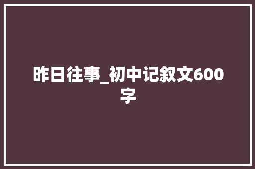 昨日往事_初中记叙文600字 校园演讲