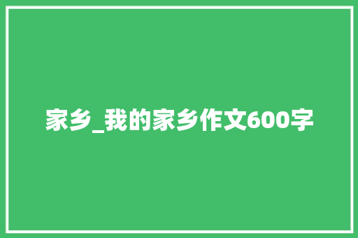 家乡_我的家乡作文600字 求职信