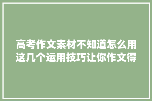高考作文素材不知道怎么用这几个运用技巧让你作文得高分_高中作文写作指导
