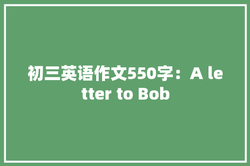 初三英语作文550字：A letter to Bob