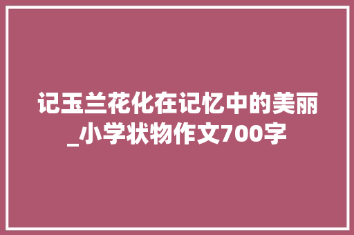记玉兰花化在记忆中的美丽_小学状物作文700字 求职信