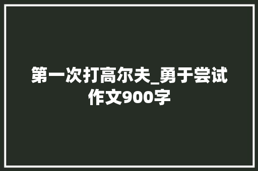 第一次打高尔夫_勇于尝试作文900字 求职信