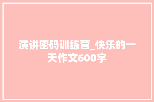 演讲密码训练营_快乐的一天作文600字 职场范文