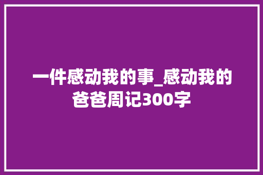 一件感动我的事_感动我的爸爸周记300字 商务演讲