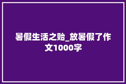 暑假生活之贻_放暑假了作文1000字 求职信