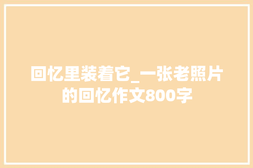 回忆里装着它_一张老照片的回忆作文800字 演讲稿