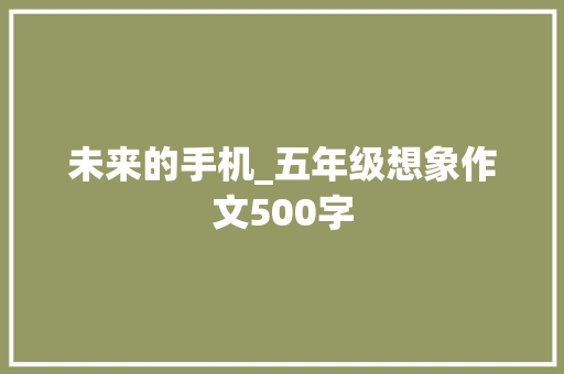 未来的手机_五年级想象作文500字 工作报告