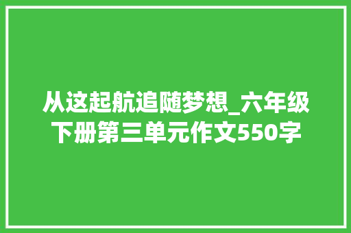从这起航追随梦想_六年级下册第三单元作文550字 工作报告