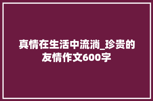 真情在生活中流淌_珍贵的友情作文600字 工作总结