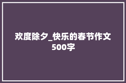 欢度除夕_快乐的春节作文500字 励志演讲