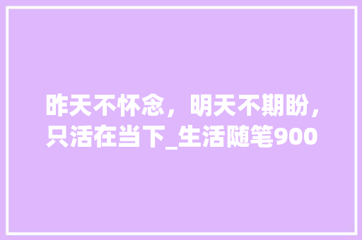 昨天不怀念，明天不期盼，只活在当下_生活随笔900字