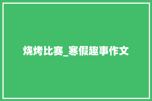 烧烤比赛_寒假趣事作文 求职信