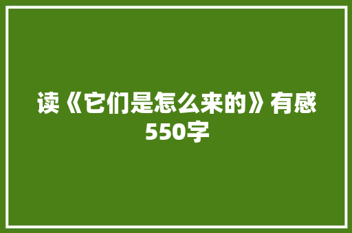 读《它们是怎么来的》有感550字 工作总结