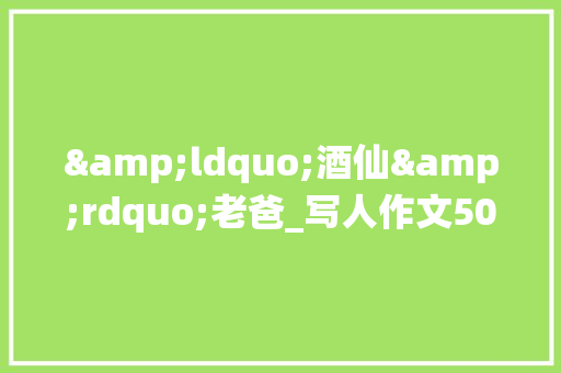 &ldquo;酒仙&rdquo;老爸_写人作文500字 演讲稿