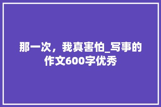 那一次，我真害怕_写事的作文600字优秀 演讲稿