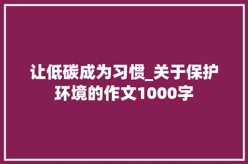 让低碳成为习惯_关于保护环境的作文1000字 工作总结