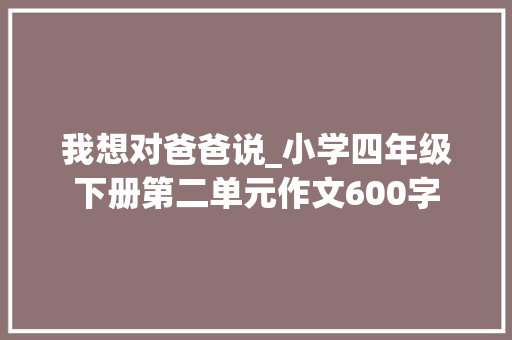 我想对爸爸说_小学四年级下册第二单元作文600字 励志演讲
