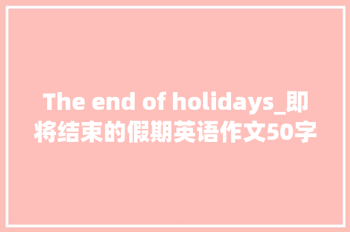 The end of holidays_即将结束的假期英语作文50字 简历模板