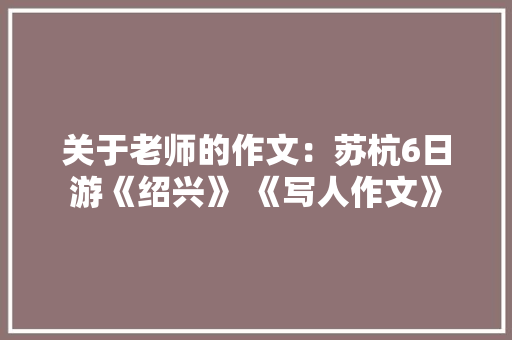 关于老师的作文：苏杭6日游《绍兴》 《写人作文》