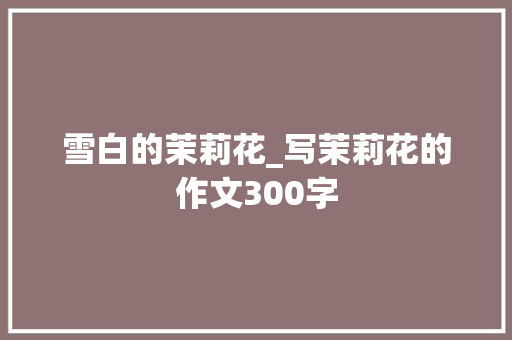 雪白的茉莉花_写茉莉花的作文300字 商务演讲