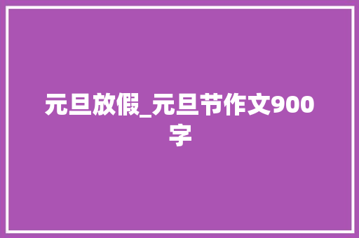 元旦放假_元旦节作文900字 工作总结