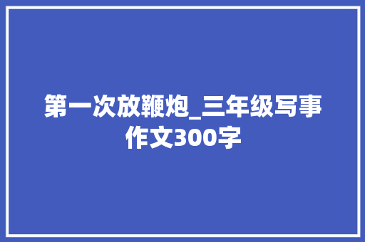 第一次放鞭炮_三年级写事作文300字 求职信