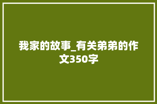 我家的故事_有关弟弟的作文350字 简历模板