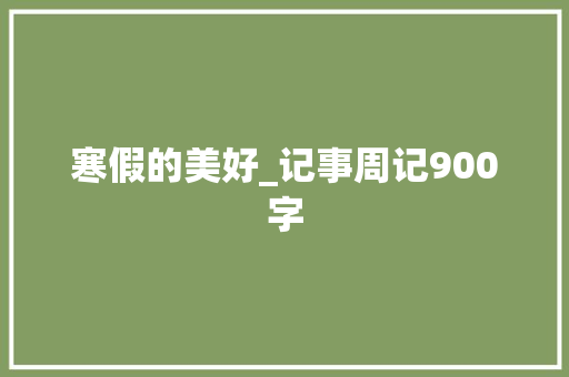 寒假的美好_记事周记900字 工作报告