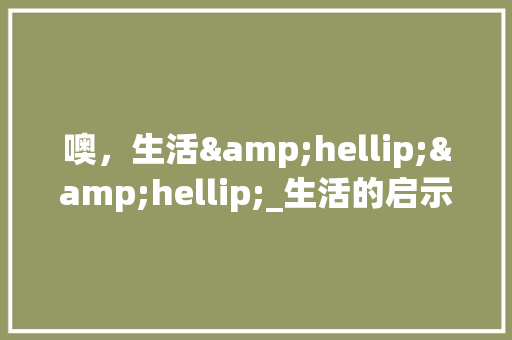 噢，生活&hellip;&hellip;_生活的启示作文800字 商务演讲