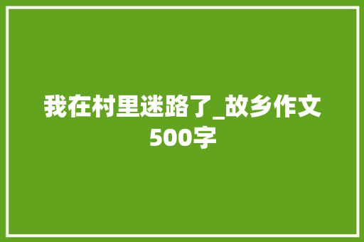 我在村里迷路了_故乡作文500字 简历模板