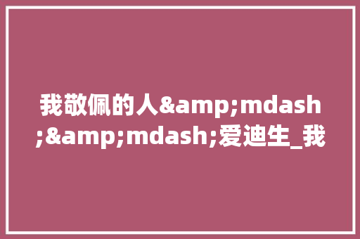 我敬佩的人&mdash;&mdash;爱迪生_我的偶像爱迪生作文700字 校园演讲