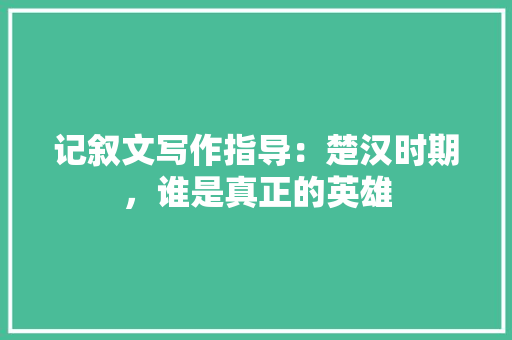 记叙文写作指导：楚汉时期，谁是真正的英雄