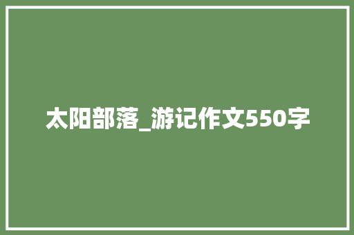 太阳部落_游记作文550字 职场范文