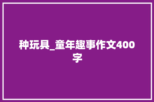 种玩具_童年趣事作文400字 演讲稿