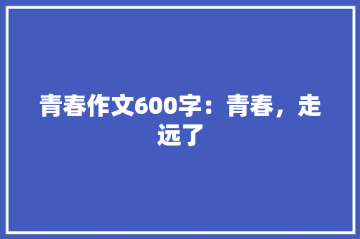 青春作文600字：青春，走远了