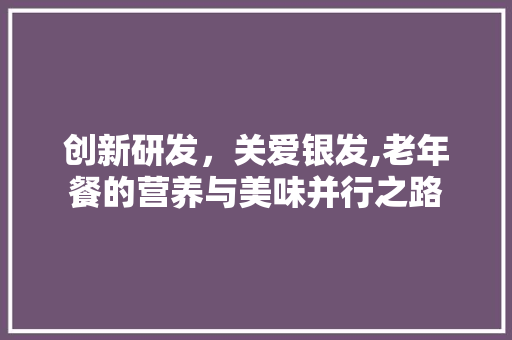 创新研发，关爱银发,老年餐的营养与美味并行之路