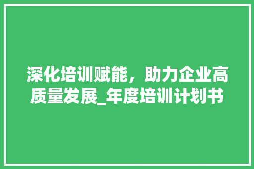 深化培训赋能，助力企业高质量发展_年度培训计划书详细解读