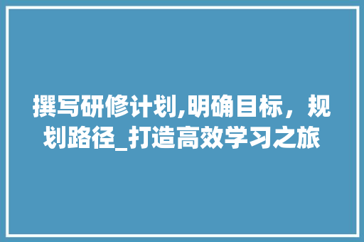 撰写研修计划,明确目标，规划路径_打造高效学习之旅