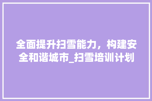 全面提升扫雪能力，构建安全和谐城市_扫雪培训计划书详细解读 校园演讲