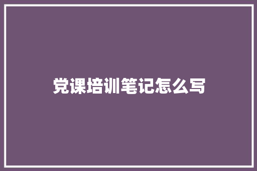 党课培训笔记怎么写