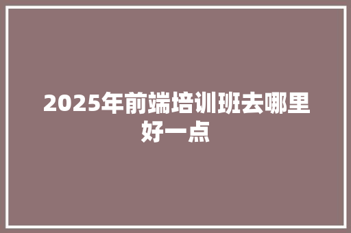 2025年前端培训班去哪里好一点