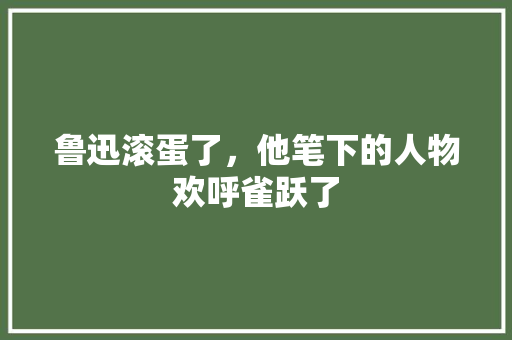 鲁迅滚蛋了，他笔下的人物欢呼雀跃了