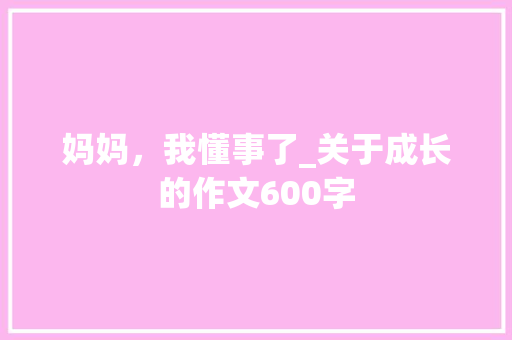 妈妈，我懂事了_关于成长的作文600字 工作报告